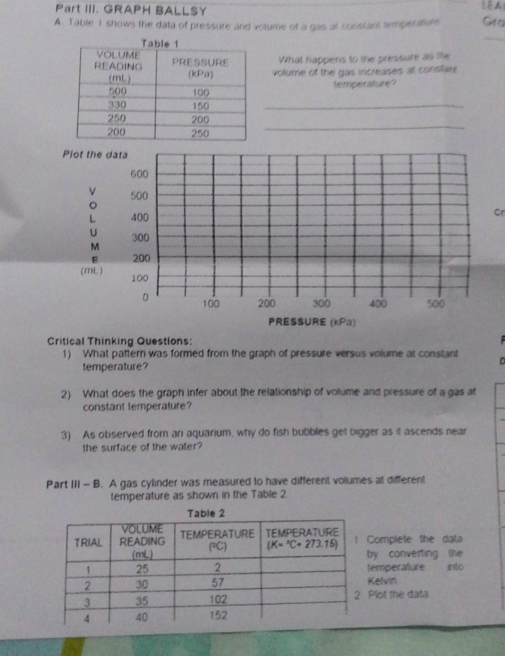 Part III. GRAPH BALLSY
8
A. Table 1 shows the data of pressure and volume of a gas at constant temperatute Gra
_
What happens to the pressure as life
volume of the gas increases at conslar 
temperature?
_
_
Plot the data
600
500
。
L 400
cr
U 300
M
E 200
(mL) 100
0 100 200 300 400 500
PRESSURE (kPa)
Critical Thinking Questions:
1) What pattern was formed from the graph of pressure versus volume at constant
temperature?
2) What does the graph infer about the relationship of volume and pressure of a gas at
constant temperature?
3) As observed from an aquarium, why do fish bubbles get bigger as it ascends near
the surface of the water?
Part III - B. A gas cylinder was measured to have different volumes at different
temperature as shown in the Table 2
omplete the data
y converting the
emperature into
elvin
lot the data