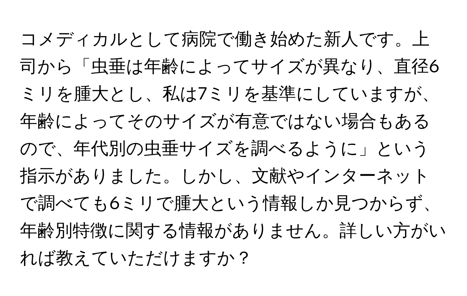 コメディカルとして病院で働き始めた新人です。上司から「虫垂は年齢によってサイズが異なり、直径6ミリを腫大とし、私は7ミリを基準にしていますが、年齢によってそのサイズが有意ではない場合もあるので、年代別の虫垂サイズを調べるように」という指示がありました。しかし、文献やインターネットで調べても6ミリで腫大という情報しか見つからず、年齢別特徴に関する情報がありません。詳しい方がいれば教えていただけますか？