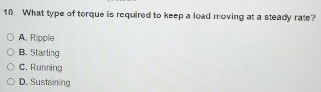 What type of torque is required to keep a load moving at a steady rate?
A. Ripple
B. Starting
C. Running
D. Sustaining