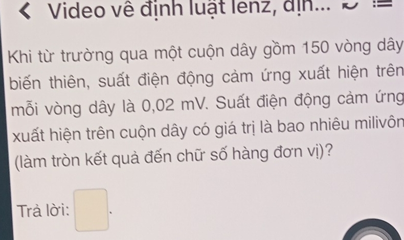 Video về định luật lenz, địn... ; = 
Khi từ trường qua một cuộn dây gồm 150 vòng dây 
biến thiên, suất điện động cảm ứng xuất hiện trên 
mỗi vòng dây là 0,02 mV. Suất điện động cảm ứng 
xuất hiện trên cuộn dây có giá trị là bao nhiêu milivôn 
(làm tròn kết quả đến chữ số hàng đơn vị)? 
Trả lời: □ .