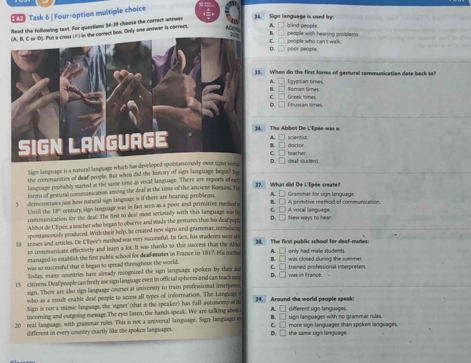 Task 6 | Four-option multiple choice
Read the following text. For questions 56-19 choose the correct answen
36. Sign language is used by
ACE= B 
) in the comect box. Only one anwer is correct. A. hind people.
pecple with hearing protlems 
c
D. □ poor people. people who can't walk.
. When do the first forms of gestural communication date back so?
A Lgyotian times Roman times.
B.
C.
e       Étran tés Greek times
. The Abbot De L'Épée was a scientist.
C. = doctor
D. □ deaf viudent. teacher
Sigm language is a natural language which has developed sponserewits
the communities of deaf prople. But when did the bistory of sigh language beget sip
langusage prohably started at the same time as vocal language. There are reports of em 37. What did De L'Epée create?
formm of gotural communication among the deaf at the time of the ancient Romans. Th
5 demonstrates just how natural sign langoage is if there are hearing problems. A.  A primitive method of communication  Grammar for sign language. A vocal language
Lotd the 18  centuary, sigm langoage was in fact seen as a poor and primitive meshod o B. □
commonication for the deal. The first to deal mos seriously with this language wa t C. □
Abbot de UE pée, a teacher who began to observe and stady the gestures that his deaf purn D. □ New ways to hear
epontasoously produeed. With their help, he created new sigrs and grammar, introducte
00 senses and articles. De Lipée's method was wry suconeral. In fack, his srodents wes de 38. The first public school for deaf-mutes
to communicate effectively and learn a lot. It was thanks 50 this saccess that the ay
manaped to estabilish the fint public school for dead mutes in France in 1817. His meto A.  orly had male students. was closed during the summer.
was so successful that it began to spread throughout the world.
Todas, mans countries have already recognized the sign lariguage spoken by thei do c í B. □
15 citirens. Deaf people can freely use sgn language even in official sphrees and can teach mn D. □ was in France.
sign. There are also sign language curses at university to train professional interposs
who as a nealt enable dead people to access all types of information. The Languagee
Sign is not a mimic llanguage, the 'signer" (that is the speaker) has faff automomy of th [39. Around the world people speak
incoming and outgoing mesage.The eyes listm, the hands speak. We are talking shout A. D sign languages with no grammar rules. different sign languages.
B. 1
20 real language, with grenmar rulies. This is not a univerial language. Sign language s C. □ more sign lanquages than spoken languages
different in every country exactly like the spoken languages. D. □ the same sign language