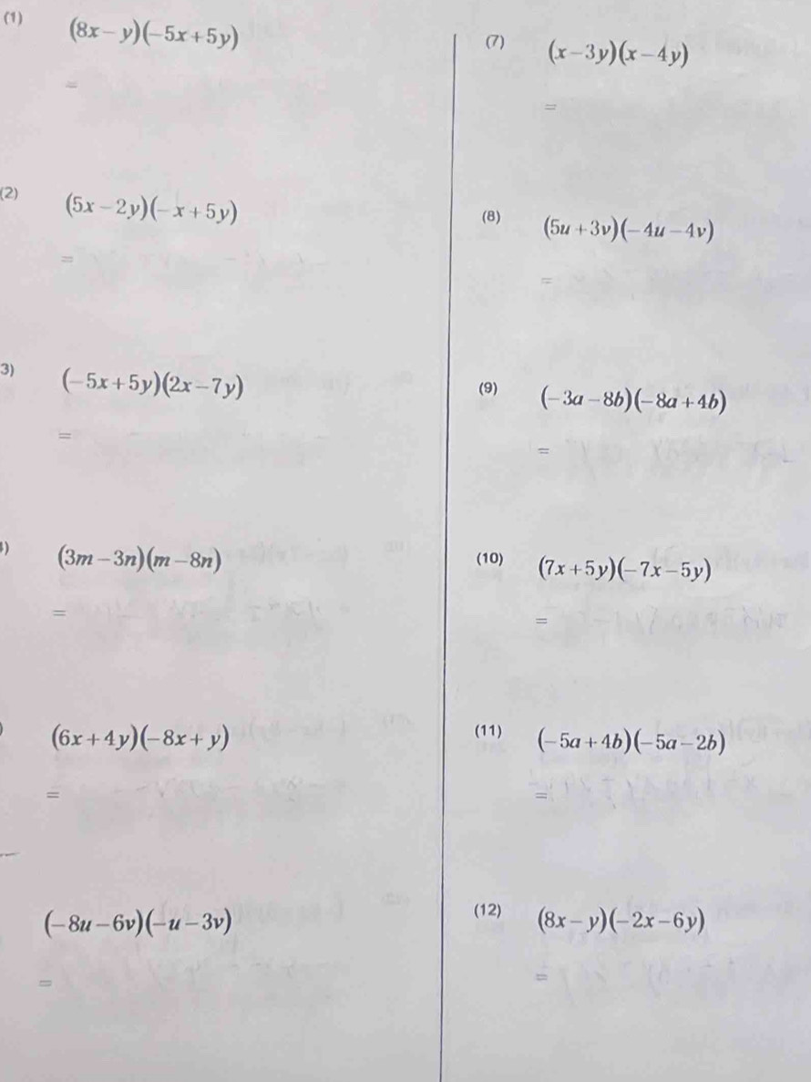 (1) (8x-y)(-5x+5y)
(7) (x-3y)(x-4y)
= 
(2) (5x-2y)(-x+5y)
(8) (5u+3v)(-4u-4v)
= 
= 
3) (-5x+5y)(2x-7y)
(9) (-3a-8b)(-8a+4b)
= 
= 
) (3m-3n)(m-8n)
(10) (7x+5y)(-7x-5y)
= 
=
(6x+4y)(-8x+y)
(11) (-5a+4b)(-5a-2b)
= 
=
(-8u-6v)(-u-3v)
(12) (8x-y)(-2x-6y)