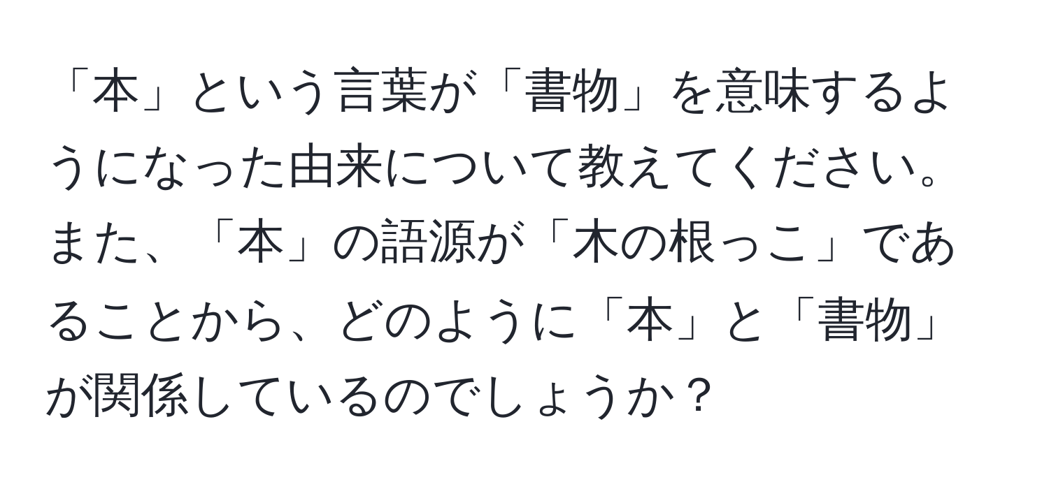 「本」という言葉が「書物」を意味するようになった由来について教えてください。また、「本」の語源が「木の根っこ」であることから、どのように「本」と「書物」が関係しているのでしょうか？