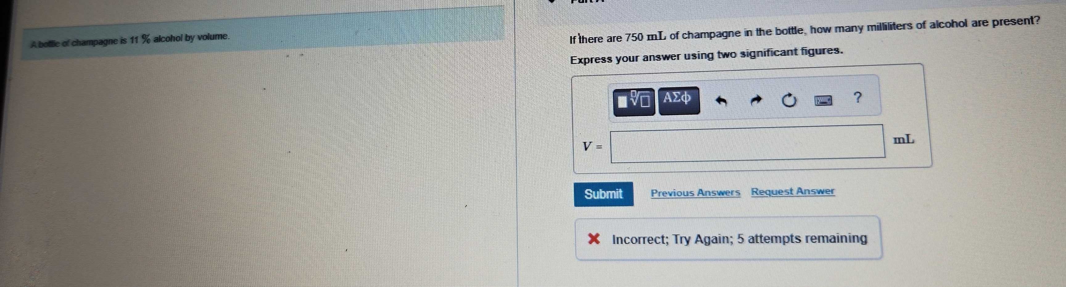 A botlie of champagne is 11 % alcohol by volume. 
If there are 750 mL of champagne in the bottle, how many milliliters of alcohol are present? 
Express your answer using two significant figures.
AΣφ ?
V=
mL
Submit Previous Answers Request Answer 
Incorrect; Try Again; 5 attempts remaining