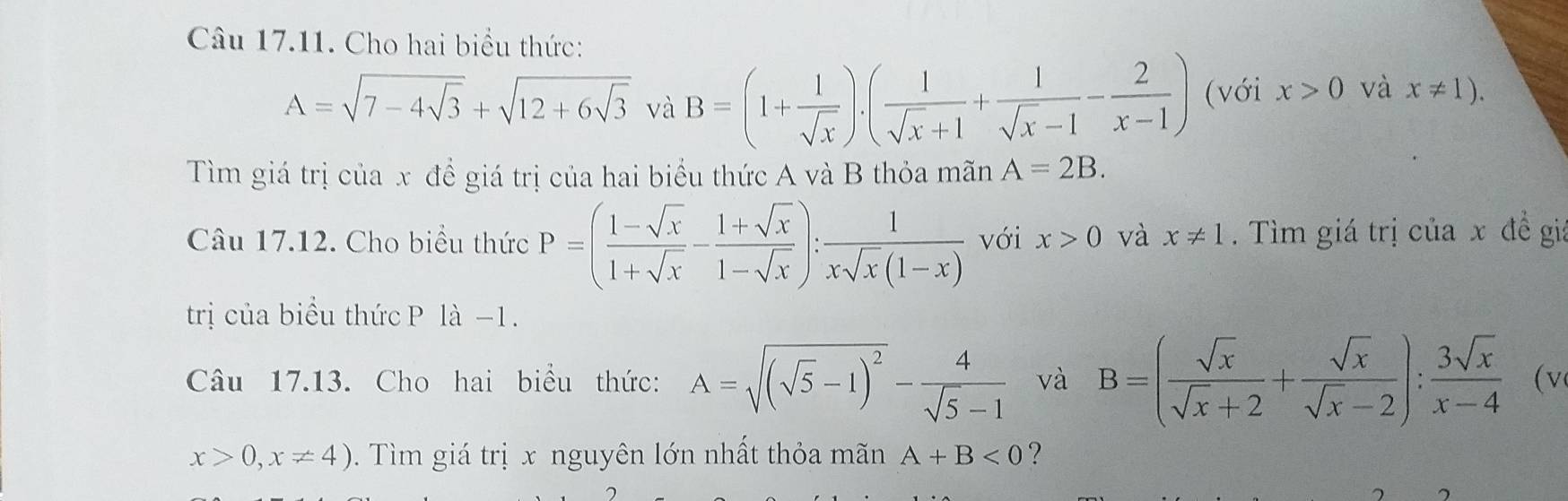 Cho hai biểu thức:
A=sqrt(7-4sqrt 3)+sqrt(12+6sqrt 3) và B=(1+ 1/sqrt(x) ).( 1/sqrt(x)+1 + 1/sqrt(x)-1 - 2/x-1 ) (với x>0 và x!= 1). 
Tìm giá trị của x đề giá trị của hai biểu thức A và B thỏa mãn A=2B. 
Câu 17.12. Cho biểu thức P=( (1-sqrt(x))/1+sqrt(x) - (1+sqrt(x))/1-sqrt(x) ): 1/xsqrt(x)(1-x)  với x>0 và x!= 1. Tìm giá trị của x đề giá 
trị của biểu thức P là −1. 
Câu 17.13. Cho hai biểu thức: A=sqrt((sqrt 5)-1)^2- 4/sqrt(5)-1  và B=( sqrt(x)/sqrt(x)+2 + sqrt(x)/sqrt(x)-2 ): 3sqrt(x)/x-4  (v
x>0,x!= 4). Tìm giá trị x nguyên lớn nhất thỏa mãn A+B<0</tex> ?