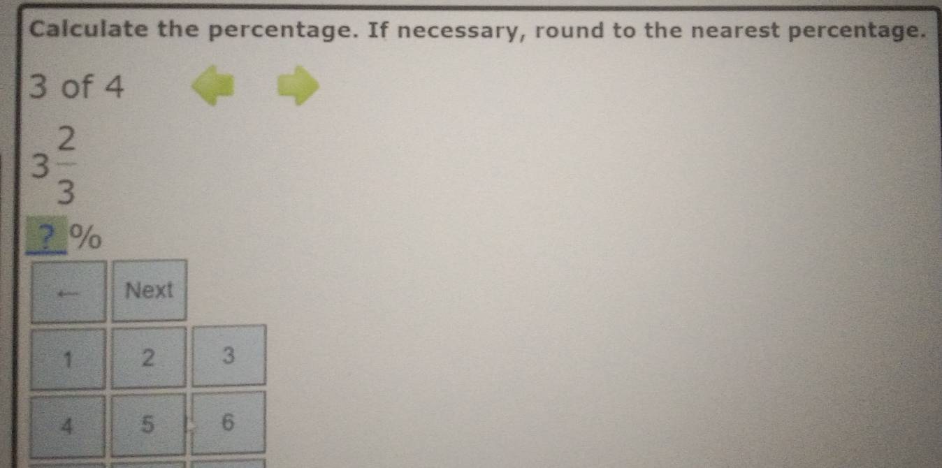 Calculate the percentage. If necessary, round to the nearest percentage.
3 of 4
3 2/3 
? %
Next
1 2 3
4 5 6