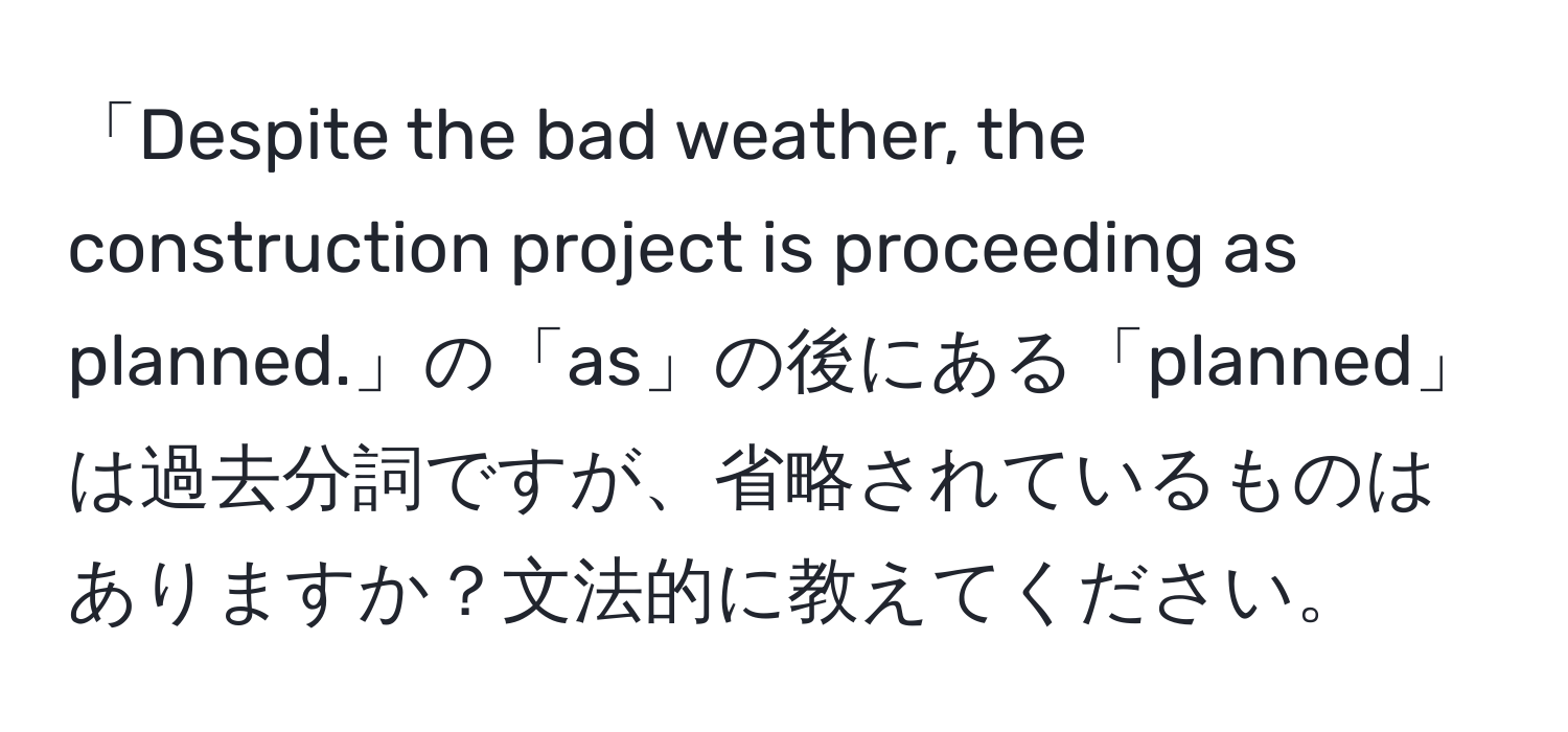 「Despite the bad weather, the construction project is proceeding as planned.」の「as」の後にある「planned」は過去分詞ですが、省略されているものはありますか？文法的に教えてください。