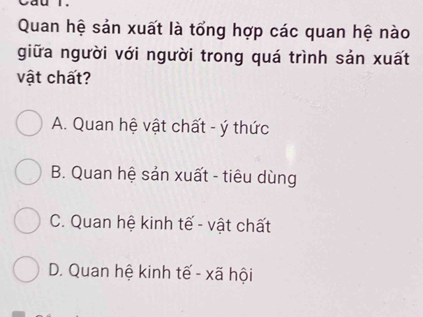 Quan hệ sản xuất là tổng hợp các quan hệ nào
giữa người với người trong quá trình sản xuất
vật chất?
A. Quan hệ vật chất - ý thức
B. Quan hệ sản xuất - tiêu dùng
C. Quan hệ kinh tế - vật chất
D. Quan hệ kinh tế - xã hội