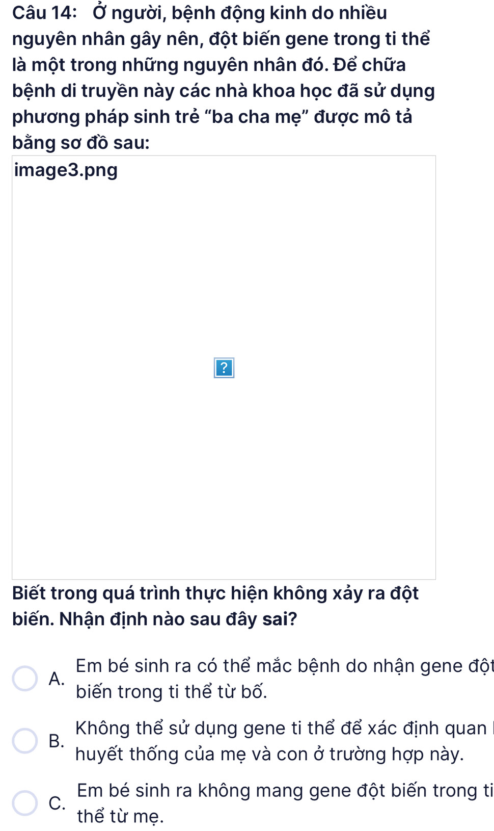 Ở người, bệnh động kinh do nhiều
nguyên nhân gây nên, đột biến gene trong ti thể
là một trong những nguyên nhân đó. Để chữa
bệnh di truyền này các nhà khoa học đã sử dụng
phương pháp sinh trẻ “ba cha mẹ” được mô tả
bằng sơ đồ sau:
image3.png
?
Biết trong quá trình thực hiện không xảy ra đột
biến. Nhận định nào sau đây sai?
Em bé sinh ra có thể mắc bệnh do nhận gene đột
A.
biến trong ti thể từ bố.
Không thể sử dụng gene ti thể để xác định quan
B.
huyết thống của mẹ và con ở trường hợp này.
Em bé sinh ra không mang gene đột biến trong ti
C.
thể từ mẹ.