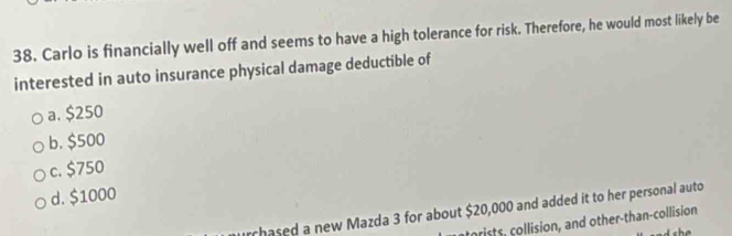 Carlo is financially well off and seems to have a high tolerance for risk. Therefore, he would most likely be
interested in auto insurance physical damage deductible of
a. $250
b. $500
c. $750
d. $1000
urchased a new Mazda 3 for about $20,000 and added it to her personal auto
trists, collision, and other-than-collision