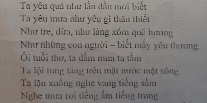 Ta yêu quá như lần đầu mới biết 
Ta yêu mưa như yêu gì thân thiết 
Như tre, dừa, như làng xóm quê hương 
Như những con người - biết mấy yêu thương 
Ôi tuổi thơ, ta dầm mưa ta tắm 
Ta lội tung tăng trên mặt nước mặt sông 
Ta lặn xuống nghe vang tiếng sầm 
Nghe mưa rời tiếng ấm tiếng trong