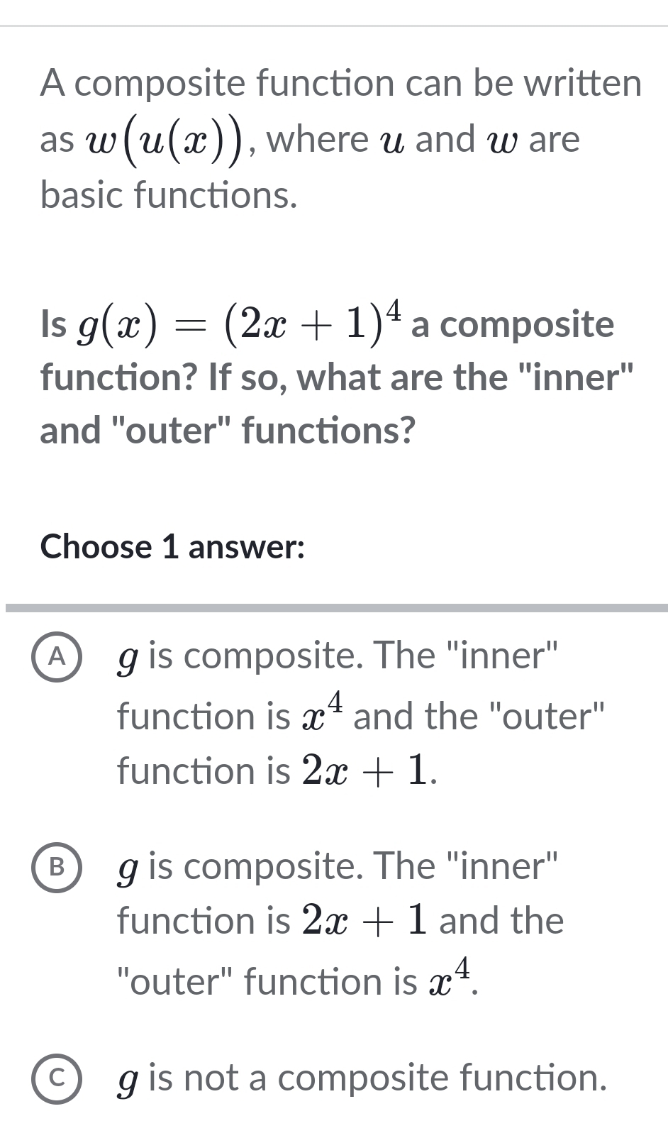 A composite function can be written
as w(u(x)) , where u and w are
basic functions.
Is g(x)=(2x+1)^4 a composite
function? If so, what are the "inner"
and "outer" functions?
Choose 1 answer:
A) g is composite. The "inner"
function is x^4 and the "outer"
function is 2x+1.
B) g is composite. The "inner"
function is 2x+1 and the
"outer" function is x^4.
C) g is not a composite function.