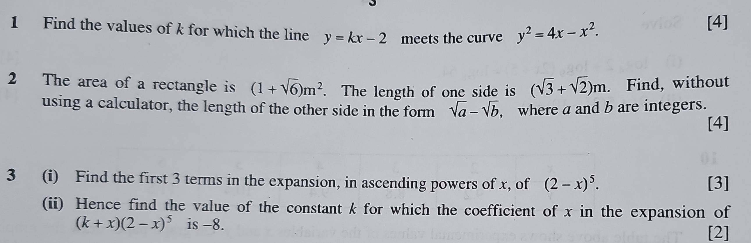 Find the values of k for which the line y=kx-2 meets the curve y^2=4x-x^2. 
[4] 
2 The area of a rectangle is (1+sqrt(6))m^2. The length of one side is (sqrt(3)+sqrt(2))m. Find, without 
using a calculator, the length of the other side in the form sqrt(a)-sqrt(b) , where a and b are integers. 
[4] 
3 (i) Find the first 3 terms in the expansion, in ascending powers of x, of (2-x)^5. [3] 
(ii) Hence find the value of the constant k for which the coefficient of x in the expansion of
(k+x)(2-x)^5 is -8. 
[2]