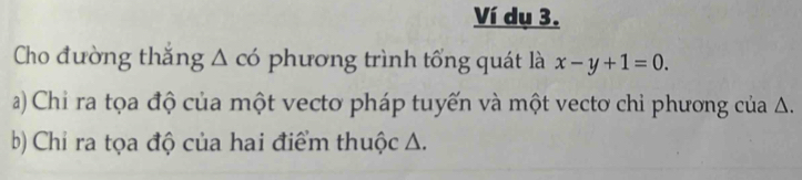 Ví dụ 3. 
Cho đường thăng Δ có phương trình tổng quát là x-y+1=0. 
a) Chỉ ra tọa độ của một vecto pháp tuyến và một vectơ chỉ phương của Δ. 
b) Chỉ ra tọa độ của hai điểm thuộc A.