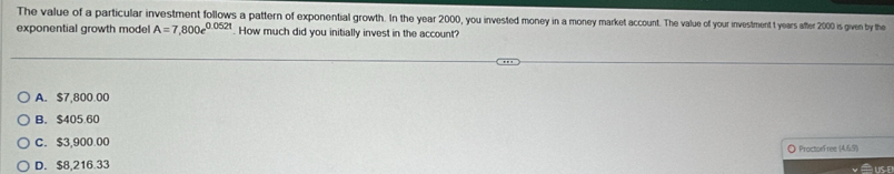 The value of a particular investment follows a pattern of exponential growth. In the year 2000, you invested money in a money market account. The value of your investment t years after 2000 is given by the
exponential growth model A=7,800e^(0.052t) How much did you initially invest in the account?
A. $7,800.00
B. $405.60
C. $3,900.00 ◎ ProctorFree (4.6.5)
D. $8,216.33