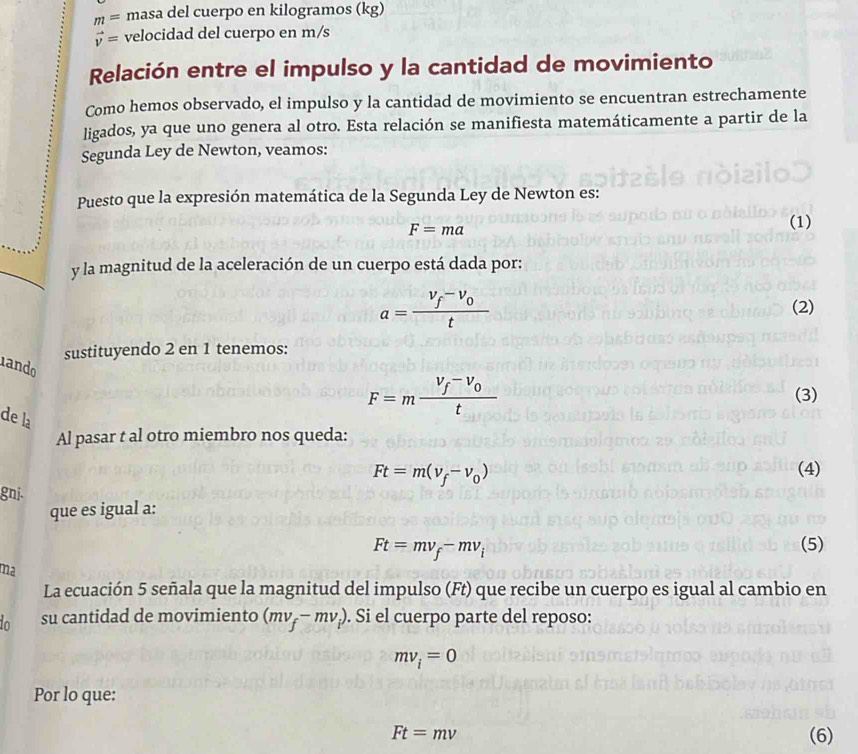 m= masa del cuerpo en kilogramos (kg)
vector v= velocidad del cuerpo en m/s
Relación entre el impulso y la cantidad de movimiento 
Como hemos observado, el impulso y la cantidad de movimiento se encuentran estrechamente 
ligados, ya que uno genera al otro. Esta relación se manifiesta matemáticamente a partir de la 
Segunda Ley de Newton, veamos: 
Puesto que la expresión matemática de la Segunda Ley de Newton es:
F=ma
(1) 
y la magnitud de la aceleración de un cuerpo está dada por:
a=frac V_f-V_0t (2) 
sustituyendo 2 en 1 tenemos: 
ando 
de la
F=mfrac V_f-V_0t (3) 
Al pasar t al otro miembro nos queda:
Ft=m(v_f-v_0) (4) 
gnj. 
que es igual a:
Ft=mv_f-mv_i (5) 
ma 
La ecuación 5 señala que la magnitud del impulso (Ft) que recibe un cuerpo es igual al cambio en 
in su cantidad de movimiento (mv_f-mv_i). . Si el cuerpo parte del reposo:
mv_i=0
Por lo que:
Ft=mv (6)