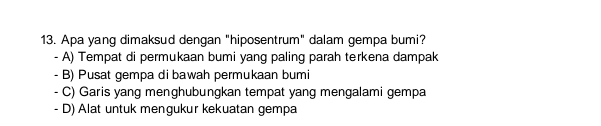 Apa yang dimaksud dengan "hiposentrum" dalam gempa bumi?
- A) Tempat di permukaan bumi yang paling parah terkena dampak
- B) Pusat gempa di bawah permukaan bumi
- C) Garis yang menghubungkan tempat yang mengalami gempa
- D) Alat untuk mengukur kekuatan gempa