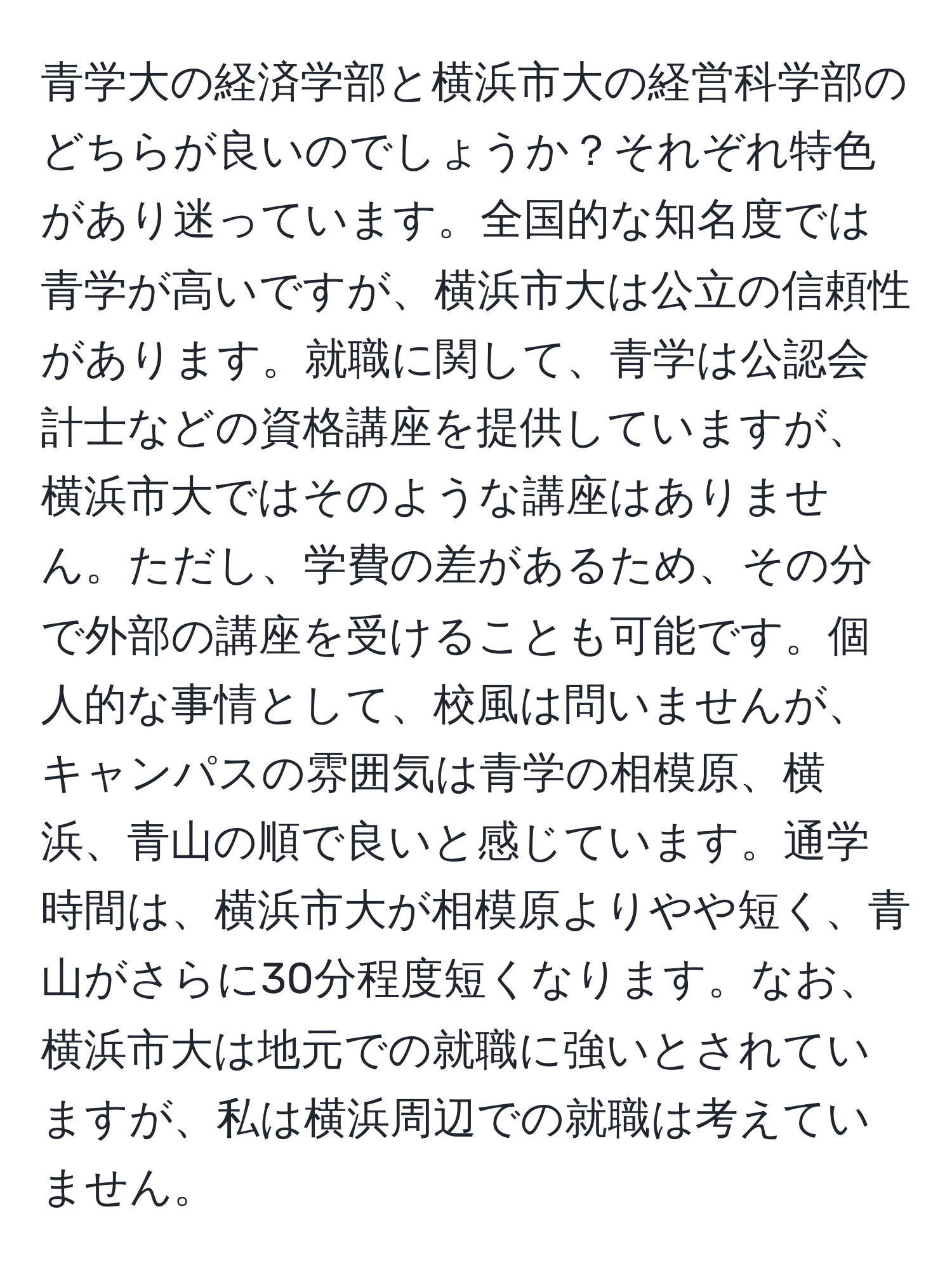 青学大の経済学部と横浜市大の経営科学部のどちらが良いのでしょうか？それぞれ特色があり迷っています。全国的な知名度では青学が高いですが、横浜市大は公立の信頼性があります。就職に関して、青学は公認会計士などの資格講座を提供していますが、横浜市大ではそのような講座はありません。ただし、学費の差があるため、その分で外部の講座を受けることも可能です。個人的な事情として、校風は問いませんが、キャンパスの雰囲気は青学の相模原、横浜、青山の順で良いと感じています。通学時間は、横浜市大が相模原よりやや短く、青山がさらに30分程度短くなります。なお、横浜市大は地元での就職に強いとされていますが、私は横浜周辺での就職は考えていません。