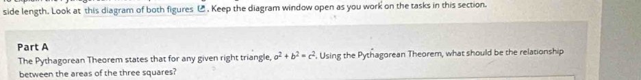 side length. Look at this diagram of both figures ⑭ , Keep the diagram window open as you work on the tasks in this section. 
Part A 
The Pythagorean Theorem states that for any given right triangle, a^2+b^2=c^2. Using the Pythagorean Theorem, what should be the relationship 
between the areas of the three squares?