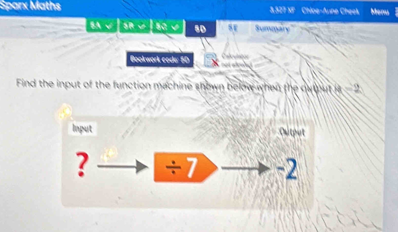 Sparx Maths 3,327 XF Chice-Aune Cheek Menu 
BA √ SR∪| SC√ sD SE Summary 
Bookwork code: 5D 
Find the input of the function machine shown below when the ou ut 8=2
Input Output 
? 
÷7
-2