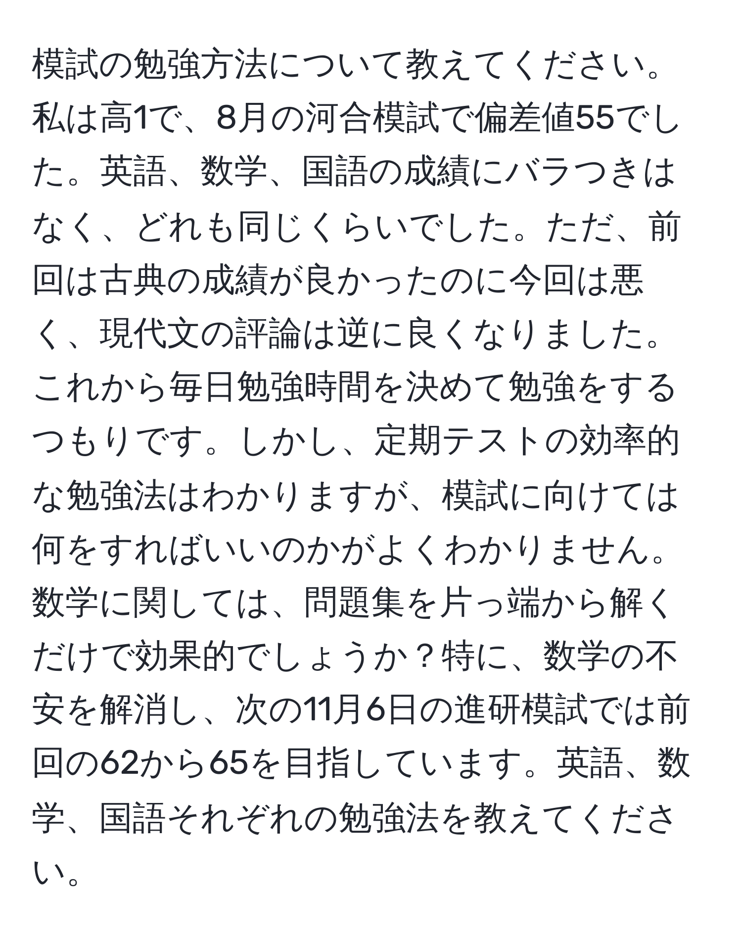 模試の勉強方法について教えてください。私は高1で、8月の河合模試で偏差値55でした。英語、数学、国語の成績にバラつきはなく、どれも同じくらいでした。ただ、前回は古典の成績が良かったのに今回は悪く、現代文の評論は逆に良くなりました。これから毎日勉強時間を決めて勉強をするつもりです。しかし、定期テストの効率的な勉強法はわかりますが、模試に向けては何をすればいいのかがよくわかりません。数学に関しては、問題集を片っ端から解くだけで効果的でしょうか？特に、数学の不安を解消し、次の11月6日の進研模試では前回の62から65を目指しています。英語、数学、国語それぞれの勉強法を教えてください。