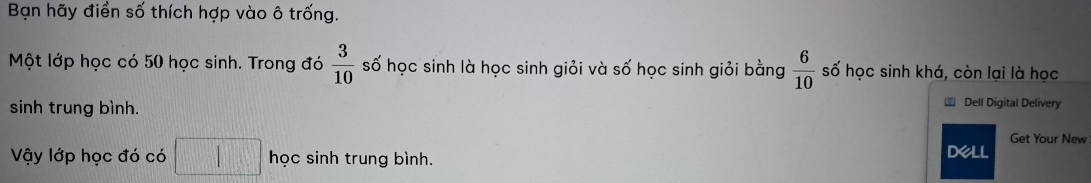 Bạn hãy điền số thích hợp vào ô trống. 
Một lớp học có 50 học sinh. Trong đó  3/10  số học sinh là học sinh giỏi và số học sinh giỏi bằng  6/10  số học sinh khá, còn lại là học 
sinh trung bình. 
Dell Digital Delivery 
Get Your New 
Vậy lớp học đó có | | học sinh trung bình. 
DeLL