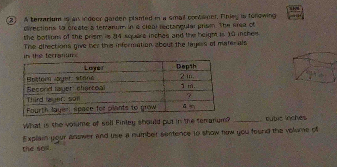 A terrarium is an indoor garden planted in a small container. Finley is following 1 
directions to create a terrarium in a clear rectangular prism. The area of 
the bottom of the prism is 84 square inches and the height is 10 inches. 
The directions give her this information about the layers of materials 
in the terranium: 
What is the volume of soll Finley should put in the terrarium? _ cubic inches
Explain your answer and use a number sentence to show how you found the volume of 
the sod.