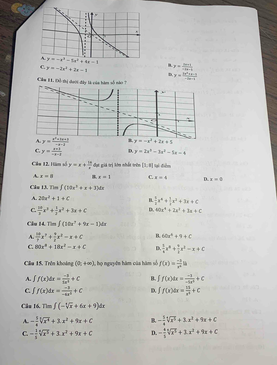 y=-x^3-5x^2+4x-1
B.
C. y=-2x^2+2x-1 y= (2x+1)/-2x-1 
D. y= (2x^2+x-1)/-2x-1 
Câu 11. Đồ thị dưới đây là của hàm số nào ?
B.
A. y= (x^2+3x+3)/-x-2  y=-x^2+2x+5
C. y= (x+3)/-x-2  y=2x^3-3x^2-5x-4
D.
Câu 12. Hàm số y=x+ 16/x  đạt giá trị lớn nhất trên [1;8] tại điểm
A. x=8 x=1 C. x=4
B.
D. x=0
Câu 13. Tìm ∈t (10x^3+x+3)dx
A. 20x^2+1+C
B.  5/2 x^4+ 1/2 x^2+3x+C
C.  10/3 x^3+ 1/2 x^2+3x+C
D. 40x^4+2x^2+3x+C
Câu 14. Tìm ∈t (10x^7+9x-1)dx
A.  10/7 x^7+ 9/2 x^2-x+C
B. 60x^6+9+C
C. 80x^8+18x^2-x+C
D.  5/4 x^8+ 9/2 x^2-x+C
Câu 15. Trên khoảng (0;+∈fty ) , họ nguyên hàm của hàm số f(x)= (-3)/x^6 la
A. ∈t f(x)dx= (-3)/5x^5 +C ∈t f(x)dx= (-3)/-5x^5 +C
B.
C. ∈t f(x)dx= (-3)/-6x^5 +C ∈t f(x)dx= 15/x^5 +C
D.
Câu 16.Tim∈t (-sqrt[4](x)+6x+9)dx
B.
A. - 5/4 sqrt[5](x^4)+3.x^2+9x+C - 5/4 sqrt[4](x^5)+3.x^2+9x+C
C. - 1/5 sqrt[4](x^5)+3.x^2+9x+C - 4/5 sqrt[4](x^5)+3.x^2+9x+C
D.