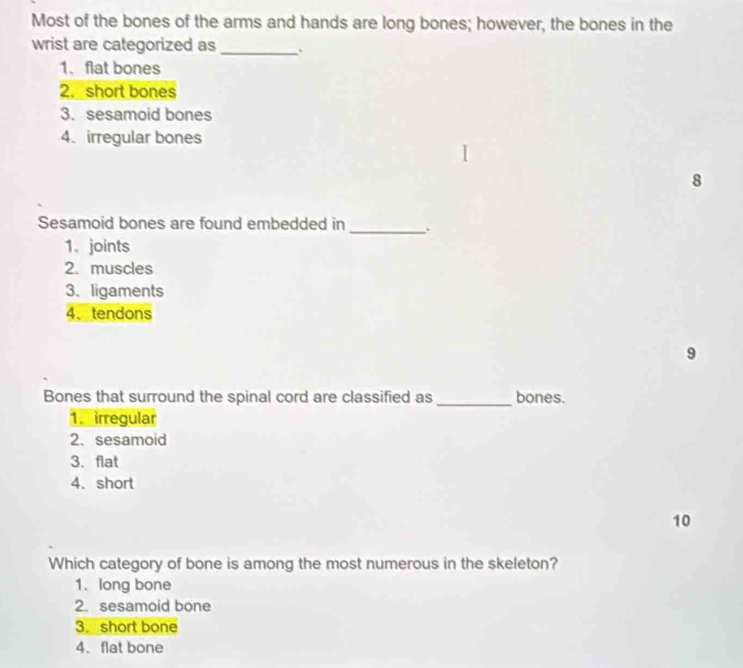 Most of the bones of the arms and hands are long bones; however, the bones in the
wrist are categorized as _、
1. flat bones
2. short bones
3. sesamoid bones
4. irregular bones
8
Sesamoid bones are found embedded in _.
1. joints
2. muscles
3. ligaments
4、tendons
9
Bones that surround the spinal cord are classified as _bones.
1. irregular
2. sesamoid
3. flat
4. short
10
Which category of bone is among the most numerous in the skeleton?
1. long bone
2. sesamoid bone
3. short bone
4. flat bone