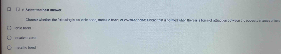 Select the best answer.
Choose whether the following is an ionic bond, metallic bond, or covalent bond: a bond that is formed when there is a force of attraction between the opposite charges of ions
ionic bond
covalent bond
metallic bond