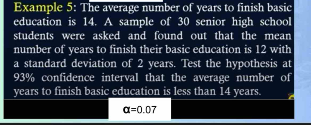 Example 5: The average number of years to finish basic 
education is 14. A sample of 30 senior high school 
students were asked and found out that the mean 
number of years to finish their basic education is 12 with 
a standard deviation of 2 years. Test the hypothesis at
93% confidence interval that the average number of
years to finish basic education is less than 14 years.
alpha =0.07