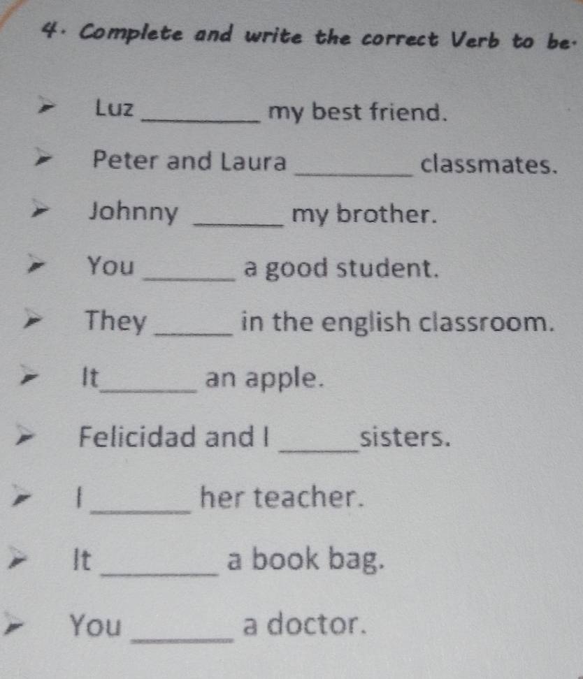 Complete and write the correct Verb to be. 
Luz _my best friend. 
Peter and Laura _classmates. 
Johnny _my brother. 
You _a good student. 
They _in the english classroom. 
It_ an apple. 
_ 
Felicidad and I sisters. 
_ 
| her teacher. 
It _a book bag. 
_ 
You a doctor.