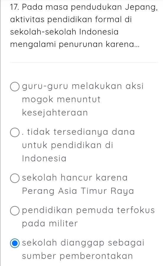 Pada masa pendudukan Jepang,
aktivitas pendidikan formal di
sekolah-sekolah Indonesia
mengalami penurunan karena...
guru-guru melakukan aksi
mogok menuntut
kesejahteraan. tidak tersedianya dana 
untuk pendidikan di
Indonesia
sekolah hancur karena
Perang Asia Timur Raya
pendidikan pemuda terfokus 
pada militer
sekolah dianggap sebagai 
sumber pemberontakan