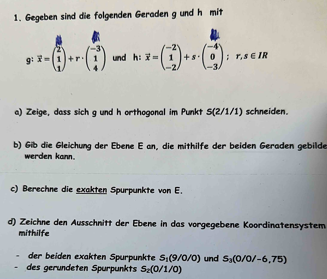 Gegeben sind die folgenden Geraden g und h mit 
g: vector x=beginpmatrix 2 1 1endpmatrix +r· beginpmatrix -3 1 4endpmatrix und h:vector x=beginpmatrix -2 1 -2endpmatrix +s· beginpmatrix -4 0 -3endpmatrix; r, s∈ IR
a) Zeige, dass sich g und h orthogonal im Punkt S (2/1/1) schneiden. 
b) Gib die Gleichung der Ebene E an, die mithilfe der beiden Geraden gebilde 
werden kann. 
c) Berechne die exakten Spurpunkte von E. 
d) Zeichne den Ausschnitt der Ebene in das vorgegebene Koordinatensystem 
mithilfe 
- der beiden exakten Spurpunkte S_1(9/0/0) und S_3(0/0/-6,75)
des gerundeten Spurpunkts S_2(0/1/0)