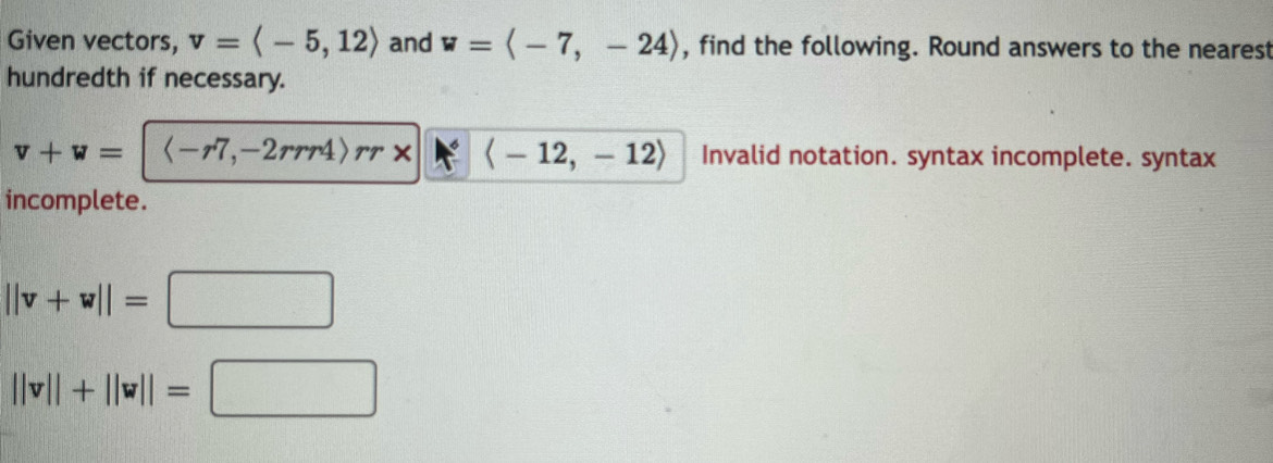 Given vectors, v=langle -5,12rangle and w=langle -7,-24rangle , find the following. Round answers to the nearest 
hundredth if necessary.
v+w= rr* langle -12,-12rangle Invalid notation. syntax incomplete. syntax 
incomplete.
||v+w||=□
||v||+||w||=□