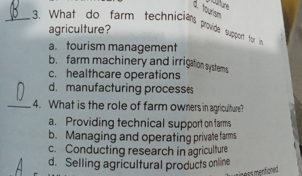 nculture
d. tourism
_3. What do farm technicians provide support for in
agriculture?
a. tourism management
b. farm machinery and irrigation systems
c. healthcare operations
d. manufacturing processes
_4. What is the role of farm owners in agriculture?
a. Providing technical support on farms
b. Managing and operating private farms
c. Conducting research in agriculture
d. Selling agricultural products online
iness mentioned