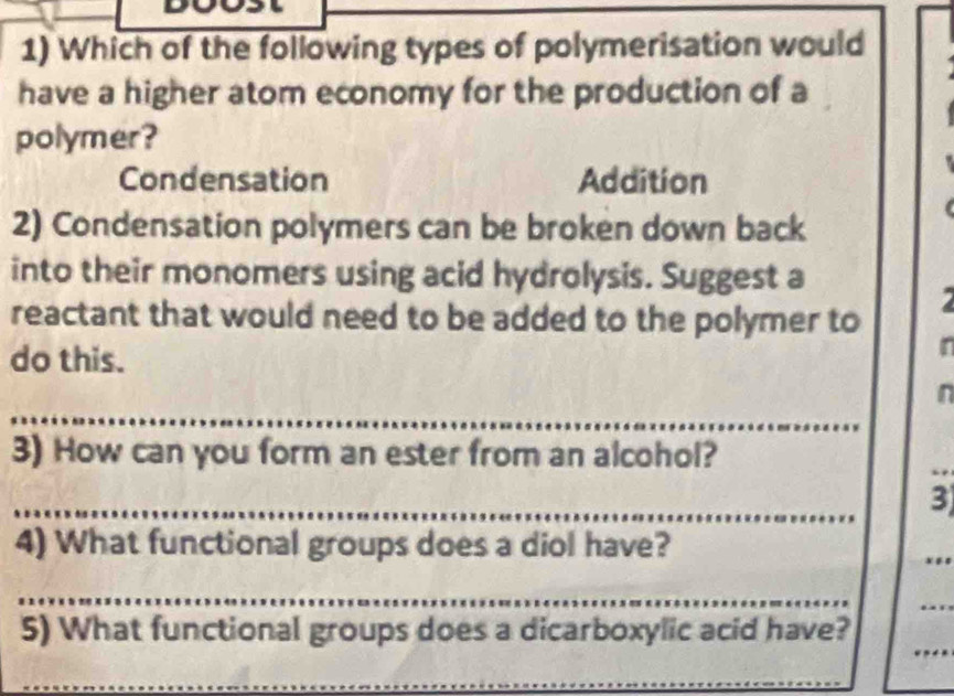 Which of the following types of polymerisation would
have a higher atom economy for the production of a
polymer?
Condensation Addition
2) Condensation polymers can be broken down back
into their monomers using acid hydrolysis. Suggest a
reactant that would need to be added to the polymer to
do this.
r
_
n
3) How can you form an ester from an alcohol?
_
__
3
4) What functional groups does a diol have?
_
_
_
_
_
_
5) What functional groups does a dicarboxylic acid have?
_
_