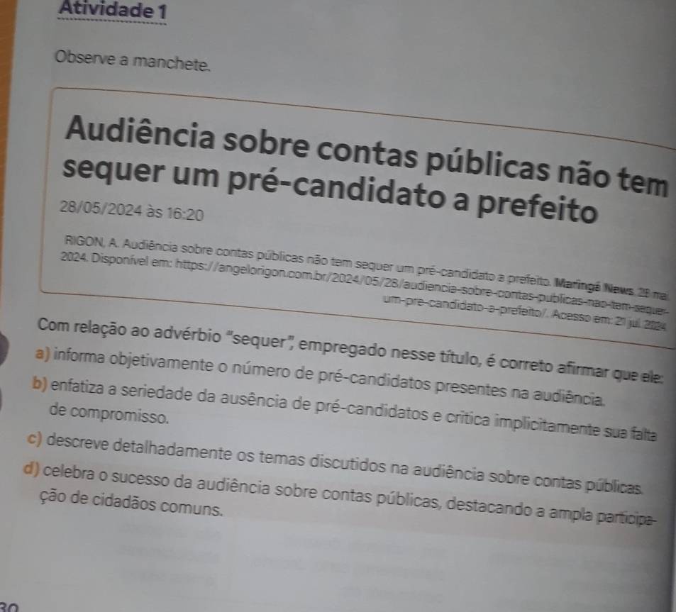 Atividade 1
Observe a manchete.
Audiência sobre contas públicas não tem
sequer um pré-candidato a prefeito
28/05/2024 às 16:20
RIGON, A. Audiência sobre contas públicas não tem sequer um pré-candidato a prefeito. Maringá News 28 ma
2024. Disponível em: https://angelorigon.com.br/2024/05/28/audiencia-sobre-contas-publicas-nas-tem-seguer
um-pre-candidato-a-prefeito/. Acesso em: 21 jul 2124
Com relação ao advérbio "sequer" empregado nesse título, é correto afirmar que ele:
a) informa objetivamente o número de pré-candidatos presentes na audiência.
b) enfatiza a seriedade da ausência de pré-candidatos e crítica implicitamente sua falta
de compromisso.
c) descreve detalhadamente os temas discutidos na audiência sobre contas públicas.
d) celebra o sucesso da audiência sobre contas públicas, destacando a ampla participa
ção de cidadãos comuns.