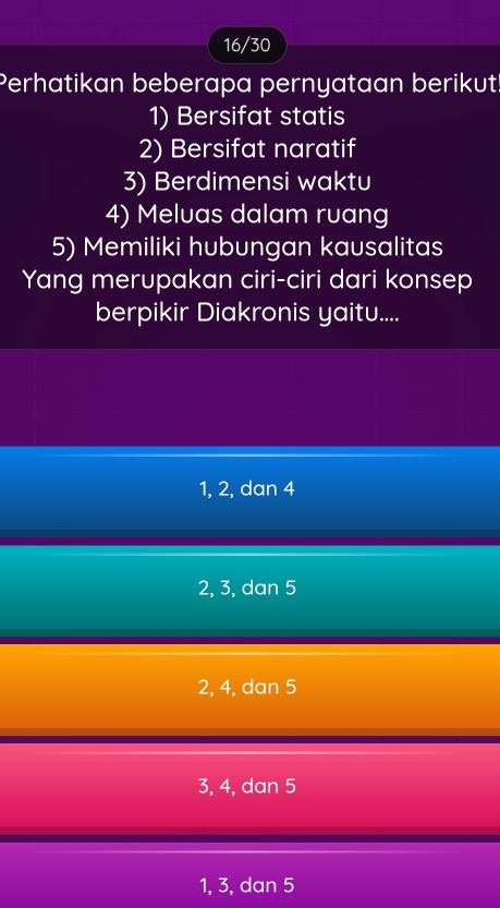 16/30
Perhatikan beberapa pernyataan berikut!
1) Bersifat statis
2) Bersifat naratif
3) Berdimensi waktu
4) Meluas dalam ruang
5) Memiliki hubungan kausalitas
Yang merupakan ciri-ciri dari konsep
berpikir Diakronis yaitu....
1, 2, dan 4
2, 3, dan 5
2, 4, dan 5
3, 4, dan 5
1, 3, dan 5