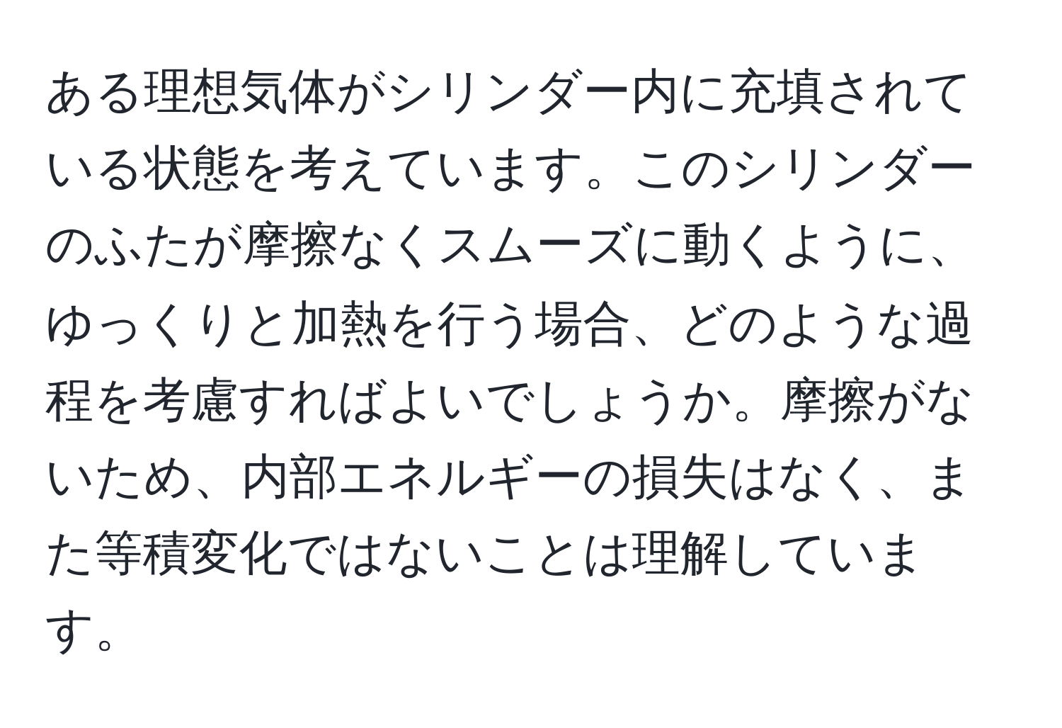 ある理想気体がシリンダー内に充填されている状態を考えています。このシリンダーのふたが摩擦なくスムーズに動くように、ゆっくりと加熱を行う場合、どのような過程を考慮すればよいでしょうか。摩擦がないため、内部エネルギーの損失はなく、また等積変化ではないことは理解しています。