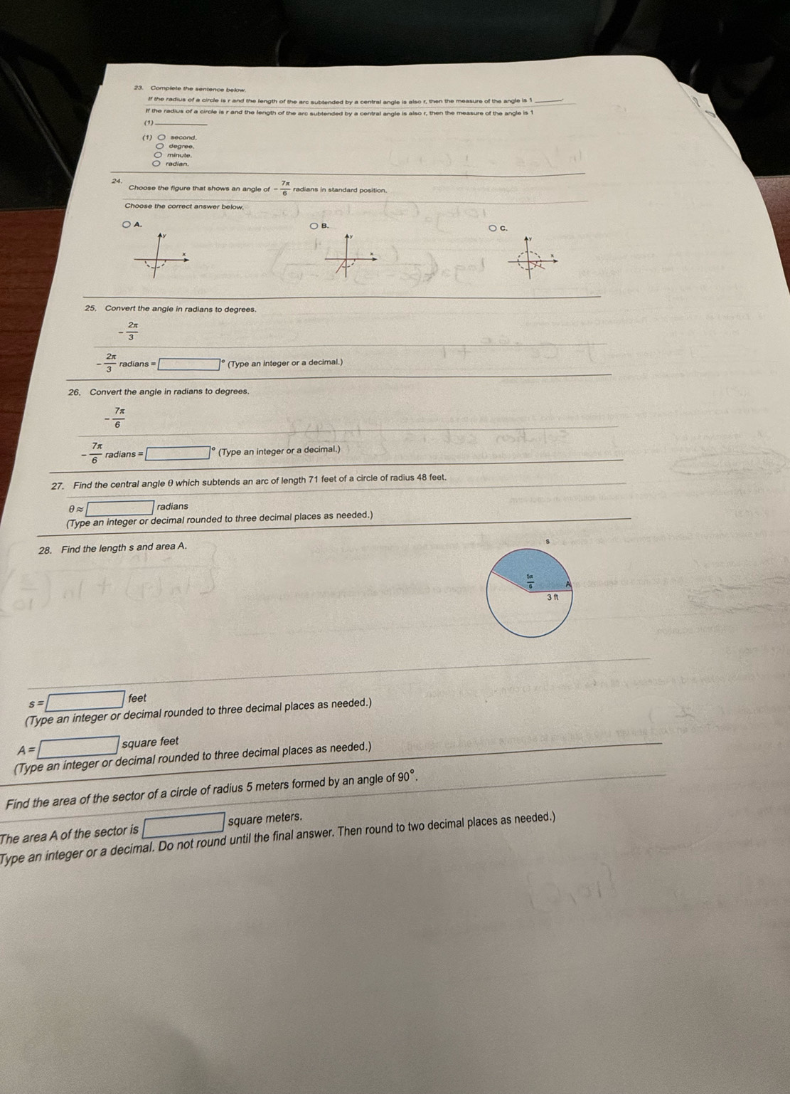 Complete the sentence below 
If the radius of a circle is r and the length of the arc subtended by a central angle is also r, then the measure of the angle is 1 _ 
_ 
If the radius of a circle is r and the length of the arc subtended by a central angle is also r, then the measure of the angle is 1
○ degree. 
minute. 
Choose the figure that shows an angle of- 7π /6 
Choose the correct answer below, 
○ c. 
25, Convert the angle in radians to degrees.
- 2π /3 
- 2π /3  radians =□° (Type an integer or a decimal.) 
26. Convert the angle in radians to degrees.
- 7π /6 
- 7π /6  radians =□ (Type an integer or a decimal.) 
27. Find the central angle θ which subtends an arc of length 71 feet of a circle of radius 48 feet.
θ approx □ radians 
(Type an integer or decimal rounded to three decimal places as needed.) 
28. Find the length s and area A.
s=□ feet
(Type an integer or decimal rounded to three decimal places as needed.)
A=□ square feet
(Type an integer or decimal rounded to three decimal places as needed.) 
Find the area of the sector of a circle of radius 5 meters formed by an angle of 90°
The area A of the sector is □ square meters. 
Type an integer or a decimal. Do not round until the final answer. Then round to two decimal places as needed.)