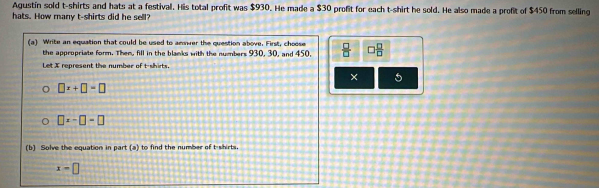 Agustín sold t-shirts and hats at a festival. His total profit was $930. He made a $30 profit for each t-shirt he sold. He also made a profit of $450 from selling
hats. How many t-shirts did he sell?
(a) Write an equation that could be used to answer the question above. First, choose  □ /□   □  □ /□  
the appropriate form. Then, fill in the blanks with the numbers 930, 30, and 450.
Let X represent the number of t-shirts.
× 5
□ x+□ =□
□ x-□ =□
(b) Solve the equation in part (a) to find the number of t-shirts.
x=□