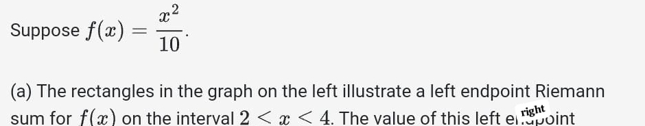 Suppose f(x)= x^2/10 . 
(a) The rectangles in the graph on the left illustrate a left endpoint Riemann 
sum for f(x) on the interval 2 . The value of this left el point