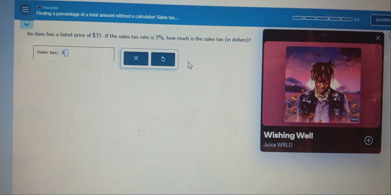 Percents 
Finding a percentage of a total amount without a calculator: Sales tax,... Jonath 
0/5 
An item has a listed price of $35. If the sales tax rate is 3%, how much is the sales tax (in dollars)? 
Sales tax: 
× 5 
Wishing Well 
Juice WRLD