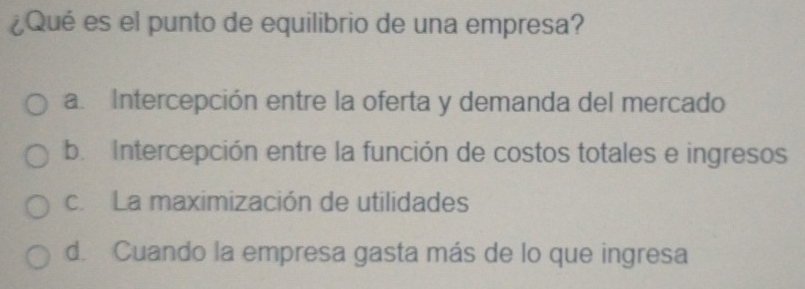 ¿Qué es el punto de equilibrio de una empresa?
a. Intercepción entre la oferta y demanda del mercado
b. Intercepción entre la función de costos totales e ingresos
c. La maximización de utilidades
d. Cuando la empresa gasta más de lo que ingresa