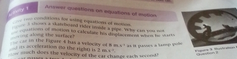 uctivity 1 
Answer questions on equations of motion 
av o conditions for using equations of morion 
ure a shows a skateboard rider inside a pipe. Why can you not 
equations of motion to calculate his displacement when hett . 
moving along the surface? 
The car in the Figure 4 has a velocity of 8 m.s^(-1) as it passes a lamp po 
and its acceleration (to the right) is 2m.s^(-2). 
Figure 3 Mustration 
How much does the velocity of the car change each second? Question 2