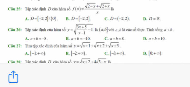 Tập xác định D của hàm số f(x)= (sqrt(2-x)+sqrt(2+x))/x  a
A. D=[-2;2]vee  0. B. D=[-2;2]. C. D=(-2;2). D. D=R. 
Câu 26: Tập xác định của hàm số y=sqrt(frac 3x+5)x-1-4 là (a,b] với đ à là các số thực. Tính tổng a+b.
A. a+b=-8. B. a+b=-10. C. a+b=8. D. a+b=10. 
Câu 27: Tim tập xác định của hàm số y=sqrt(x+1)+sqrt(x+2)+sqrt(x+3).
A. [-1;+∈fty ). B. [-2;+∈fty ). C. [-3,+∈fty ). D. [0,+∈fty ). 
Câu 28: Tâo xác định Đ của hàm số y=sqrt(x+2)+4sqrt(3-x) là