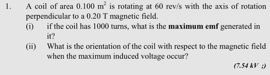 A coil of area 0.100m^2 is rotating at 60 rev/s with the axis of rotation 
perpendicular to a 0.20 T magnetic field. 
(i) if the coil has 1000 turns, what is the maximum emf generated in 
it? 
(ii) What is the orientation of the coil with respect to the magnetic field 
when the maximum induced voltage occur? 
(7.54 kV;)