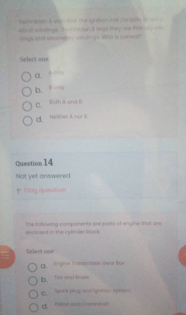 Technician A says that the ignition call consists of two s
ets of windings. Technician B says they are Prinary win
dings and secondary windings. Who is correct?
Select one
a、A only
b. B only
C. Both A and B
d. Neither A nor B
Question 14
Not yet answered
Fiag question
The following components are parts of engine that are
enclosed in the cylinder block:
Select one:
a. Engine Transmissin Gear Box
b. Tire and Brake
C. Spark plug and Ignition system
d. Piston and Grankshaft