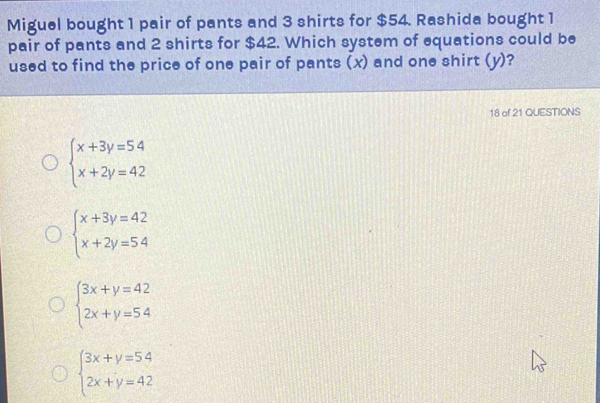 Miguel bought 1 pair of pants and 3 shirts for $54. Rashida bought 1
pair of pants and 2 shirts for $42. Which system of equations could be
used to find the price of one pair of pants (x) and one shirt (y)?
18 of 21 QUESTIONS
beginarrayl x+3y=54 x+2y=42endarray.
beginarrayl x+3y=42 x+2y=54endarray.
beginarrayl 3x+y=42 2x+y=54endarray.
beginarrayl 3x+y=54 2x+y=42endarray.